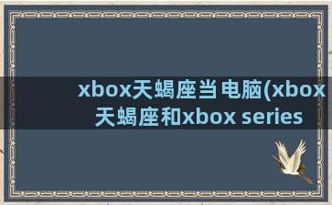 xbox天蝎座当电脑(xbox天蝎座和xbox series)